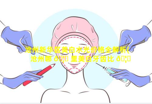 沧州新华区美白水光价格全解析(沧州哪 🦟 里美白牙齿比 🦆 较好)